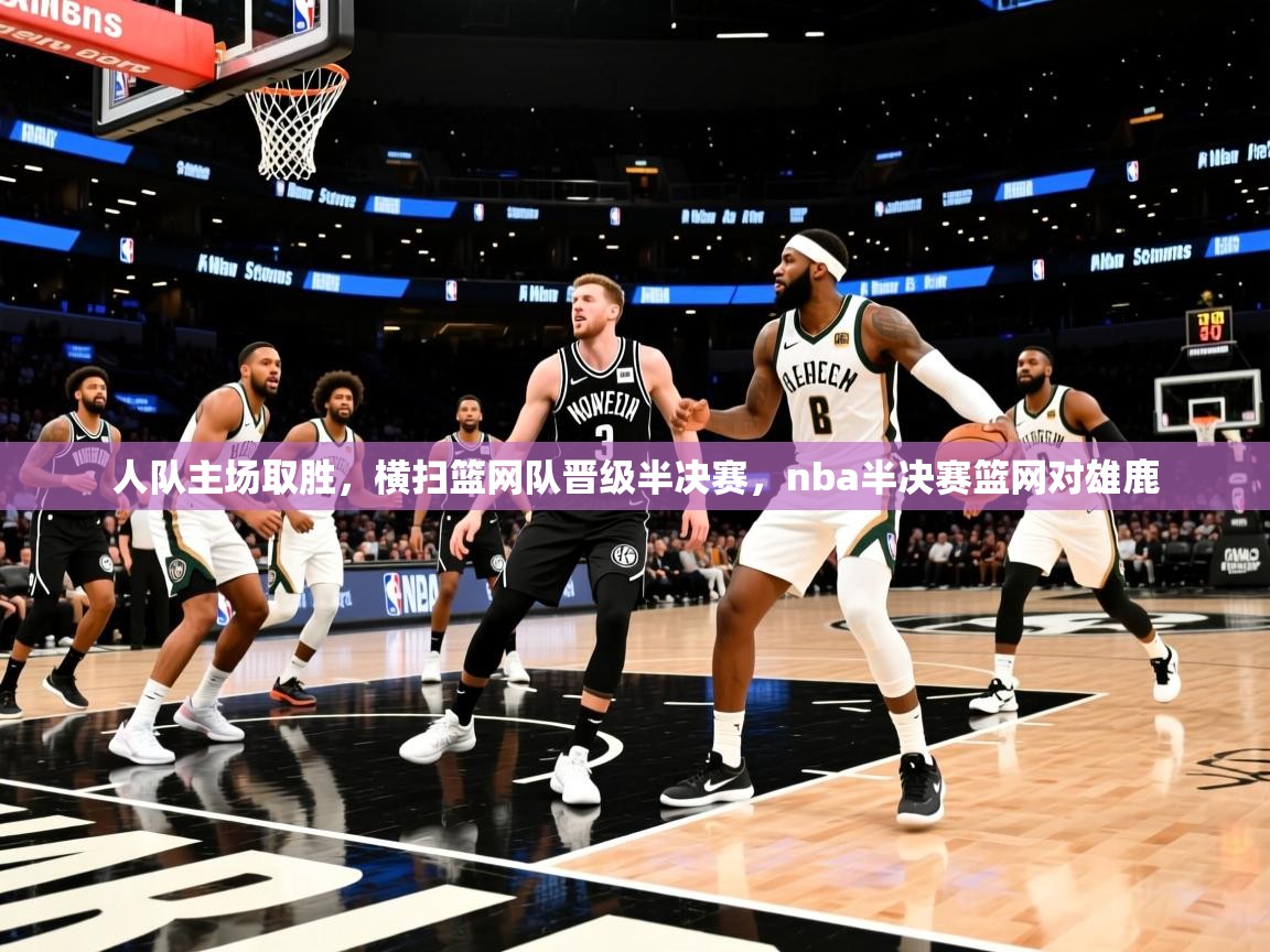 人队主场取胜，横扫篮网队晋级半决赛，nba半决赛篮网对雄鹿